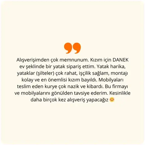 Alışverişimden çok memnunum. Kızım için DANEK ev şeklinde bir yatak sipariş ettim. Yatak harika, yataklar (şilteler) çok rahat, işçilik sağlam, montajı kolay ve en önemlisi kızım bayıldı. Mobilyaları teslim eden kurye çok nazik ve kibardı. Bu firmayı mobilyaları için gönülden tavsiye ederim. Kesinlikle daha birçok kez alışveriş yapacağız